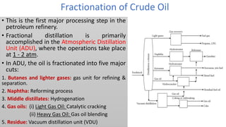 Fractionation of Crude Oil
• This is the first major processing step in the
petroleum refinery.
• Fractional distillation is primarily
accomplished in the Atmospheric Distillation
Unit (ADU), where the operations take place
at 1 - 2 atm.
• In ADU, the oil is fractionated into five major
cuts:
1. Butanes and lighter gases: gas unit for refining &
separation.
2. Naphtha: Reforming process
3. Middle distillates: Hydrogenation
4. Gas oils: (i) Light Gas Oil: Catalytic cracking
(ii) Heavy Gas Oil: Gas oil blending
5. Residue: Vacuum distillation unit (VDU)
 