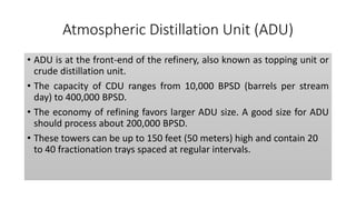 Atmospheric Distillation Unit (ADU)
• ADU is at the front-end of the refinery, also known as topping unit or
crude distillation unit.
• The capacity of CDU ranges from 10,000 BPSD (barrels per stream
day) to 400,000 BPSD.
• The economy of refining favors larger ADU size. A good size for ADU
should process about 200,000 BPSD.
• These towers can be up to 150 feet (50 meters) high and contain 20
to 40 fractionation trays spaced at regular intervals.
 