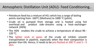 Atmospheric Distillation Unit (ADU)- Feed Conditioning..
• Petroleum feed has a mixture of HCs which has a range of boiling
points starting from -160℃ (Methane) to 1000 ℃ (pitch).
• Crude oil is pumped from storage and is heated using hot
overhead and product side- streams using a heat- exchanger-
network (HEN).
• The HEN enables the crude to achieve a temperature of about 90 ‐
120 ℃.
• The lighter ends or gases of the crude oil inhibits smooth
transportation in pipeline, especially when the their composition is
greater than 6%. Hence, it needs to be pre-flashed at 100 ℃ and 3 – 5
atm.
 