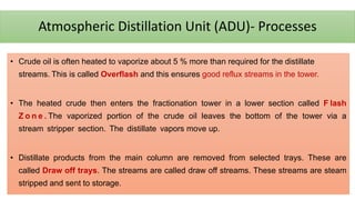 Atmospheric Distillation Unit (ADU)- Processes
• Crude oil is often heated to vaporize about 5 % more than required for the distillate
streams. This is called Overflash and this ensures good reflux streams in the tower.
• The heated crude then enters the fractionation tower in a lower section called F lash
Z o n e . The vaporized portion of the crude oil leaves the bottom of the tower via a
stream stripper section. The distillate vapors move up.
• Distillate products from the main column are removed from selected trays. These are
called Draw off trays. The streams are called draw off streams. These streams are steam
stripped and sent to storage.
 