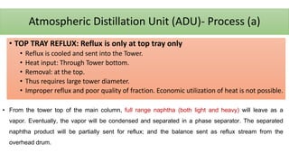 Atmospheric Distillation Unit (ADU)- Process (a)
• TOP TRAY REFLUX: Reflux is only at top tray only
• Reflux is cooled and sent into the Tower.
• Heat input: Through Tower bottom.
• Removal: at the top.
• Thus requires large tower diameter.
• Improper reflux and poor quality of fraction. Economic utilization of heat is not possible.
• From the tower top of the main column, full range naphtha (both light and heavy) will leave as a
vapor. Eventually, the vapor will be condensed and separated in a phase separator. The separated
naphtha product will be partially sent for reflux; and the balance sent as reflux stream from the
overhead drum.
 