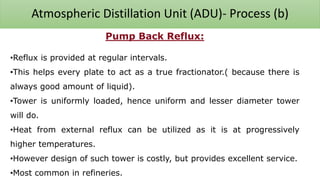 Atmospheric Distillation Unit (ADU)- Process (b)
Pump Back Reflux:
•Reflux is provided at regular intervals.
•This helps every plate to act as a true fractionator.( because there is
always good amount of liquid).
•Tower is uniformly loaded, hence uniform and lesser diameter tower
will do.
•Heat from external reflux can be utilized as it is at progressively
higher temperatures.
•However design of such tower is costly, but provides excellent service.
•Most common in refineries.
 