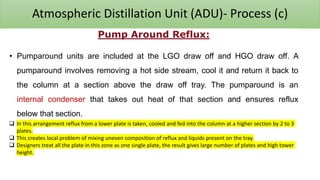 Atmospheric Distillation Unit (ADU)- Process (c)
Pump Around Reflux:
• Pumparound units are included at the LGO draw off and HGO draw off. A
pumparound involves removing a hot side stream, cool it and return it back to
the column at a section above the draw off tray. The pumparound is an
internal condenser that takes out heat of that section and ensures reflux
below that section.
❑ In this arrangement reflux from a lower plate is taken, cooled and fed into the column at a higher section by 2 to 3
plates.
❑ This creates local problem of mixing uneven composition of reflux and liquids present on the tray.
❑ Designers treat all the plate in this zone as one single plate, the result gives large number of plates and high tower
height.
 