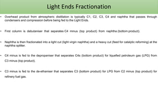 Light Ends Fractionation
• Overhead product from atmospheric distillation is typically C1, C2, C3, C4 and naphtha that passes through
condensers and compression before being fed to the Light Ends.
• First column is debutaniser that separates C4 minus (top product) from naphtha (bottom product).
• Naphtha is then fractionated into a light cut (light virgin naphtha) and a heavy cut (feed for catalytic reforming) at the
naphtha splitter.
• C4 minus is fed to the depropaniser that separates C4s (bottom product) for liquefied petroleum gas (LPG) from
C3 minus (top product).
• C3 minus is fed to the de-ethaniser that separates C3 (bottom product) for LPG from C2 minus (top product) for
refinery fuel gas.
 