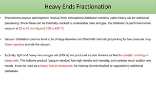 Heavy Ends Fractionation
• The bottoms product (atmospheric residue) from atmospheric distillation contains useful heavy oils for additional
processing. Since these can be thermally cracked to undesirable coke and gas, the distillation is performed under
vacuum at 25 to 40 mm Hg and 350 to 400 °C.
• Vacuum distillation columns tend to be of large diameter and fitted with internal grid packing for low pressure drop.
Steam ejectors provide the vacuum.
• Typically, light and heavy vacuum gas oils (VGOs) are produced as side streams as feed to catalytic cracking or
lubes units. The bottoms product (vacuum residue) has high density and viscosity, and contains much sulphur and
metals. It can be used as a heavy fuel oil component, for making bitumen/asphalt or upgraded by additional
processes.
 