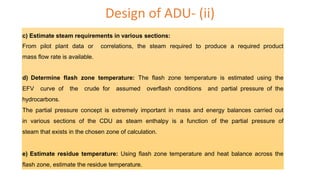 Design of ADU- (ii)
c) Estimate steam requirements in various sections:
From pilot plant data or correlations, the steam required to produce a required product
mass flow rate is available.
d) Determine flash zone temperature: The flash zone temperature is estimated using the
EFV curve of the crude for assumed overflash conditions and partial pressure of the
hydrocarbons.
The partial pressure concept is extremely important in mass and energy balances carried out
in various sections of the CDU as steam enthalpy is a function of the partial pressure of
steam that exists in the chosen zone of calculation.
e) Estimate residue temperature: Using flash zone temperature and heat balance across the
flash zone, estimate the residue temperature.
 