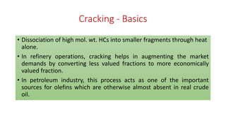 Cracking - Basics
• Dissociation of high mol. wt. HCs into smaller fragments through heat
alone.
• In refinery operations, cracking helps in augmenting the market
demands by converting less valued fractions to more economically
valued fraction.
• In petroleum industry, this process acts as one of the important
sources for olefins which are otherwise almost absent in real crude
oil.
 