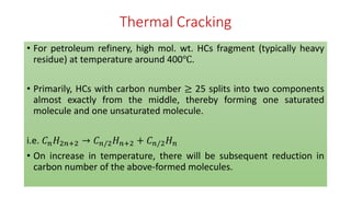 Thermal Cracking
• For petroleum refinery, high mol. wt. HCs fragment (typically heavy
residue) at temperature around 400℃.
• Primarily, HCs with carbon number ≥ 25 splits into two components
almost exactly from the middle, thereby forming one saturated
molecule and one unsaturated molecule.
i.e. 𝐶𝑛𝐻2𝑛+2 → 𝐶𝑛/2𝐻𝑛+2 + 𝐶𝑛/2𝐻𝑛
• On increase in temperature, there will be subsequent reduction in
carbon number of the above-formed molecules.
 