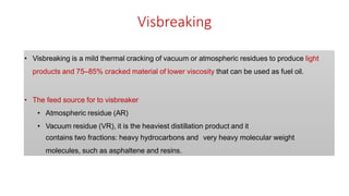 Visbreaking
• Visbreaking is a mild thermal cracking of vacuum or atmospheric residues to produce light
products and 75–85% cracked material of lower viscosity that can be used as fuel oil.
• The feed source for to visbreaker
• Atmospheric residue (AR)
• Vacuum residue (VR), it is the heaviest distillation product and it
contains two fractions: heavy hydrocarbons and very heavy molecular weight
molecules, such as asphaltene and resins.
 
