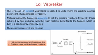 Coil Visbreaker
• The term coil (or furnace) visbreaking is applied to units where the cracking process
occurs in the furnace tubes (or "coils").
• Material exiting the furnace is quenched to halt the cracking reactions: frequently this is
achieved by heat exchange with the virgin material being fed to the furnace, which in
turn is a good energy efficiency step
• The gas oil is recovered and re-used.
• High temperature and short residence time
• Produces more stable visbreaker products
 