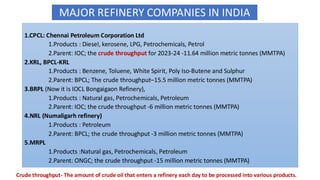 1.CPCL: Chennai Petroleum Corporation Ltd
1.Products : Diesel, kerosene, LPG, Petrochemicals, Petrol
2.Parent: IOC; the crude throughput for 2023-24 -11.64 million metric tonnes (MMTPA)
2.KRL, BPCL-KRL
1.Products : Benzene, Toluene, White Spirit, Poly Iso-Butene and Sulphur
2.Parent: BPCL; The crude throughput–15.5 million metric tonnes (MMTPA)
3.BRPL (Now it is IOCL Bongaigaon Refinery),
1.Products : Natural gas, Petrochemicals, Petroleum
2.Parent: IOC; the crude throughput -6 million metric tonnes (MMTPA)
4.NRL (Numaligarh refinery)
1.Products : Petroleum
2.Parent: BPCL; the crude throughput -3 million metric tonnes (MMTPA)
5.MRPL
1.Products :Natural gas, Petrochemicals, Petroleum
2.Parent: ONGC; the crude throughput -15 million metric tonnes (MMTPA)
MAJOR REFINERY COMPANIES IN INDIA
Crude throughput- The amount of crude oil that enters a refinery each day to be processed into various products.
 