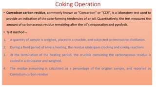 Coking Operation
• Conradson carbon residue, commonly known as "Concarbon" or "CCR", is a laboratory test used to
provide an indication of the coke-forming tendencies of an oil. Quantitatively, the test measures the
amount of carbonaceous residue remaining after the oil's evaporation and pyrolysis.
• Test method—
1. A quantity of sample is weighed, placed in a crucible, and subjected to destructive distillation.
2. During a fixed period of severe heating, the residue undergoes cracking and coking reactions
3. At the termination of the heating period, the crucible containing the carbonaceous residue is
cooled in a desiccator and weighed.
4. The residue remaining is calculated as a percentage of the original sample, and reported as
Conradson carbon residue
 