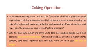Coking Operation
• In petroleum cokeing units, residual oils from other distillation processes used
in petroleum refining are treated at a high temperature and pressure leaving the
coke after driving off gases and volatiles, and separating off remaining light and
heavy oils. These processes are termed "coking processes“.
• Coke has over 80% carbon and emits 5% to 10% more carbon dioxide (CO2) than
coal on a per-unit-of-energy basis when it is burned. As Coke has a higher energy
content, coke emits between 30% and 80% more CO2 than coal per unit of
weight.
 