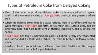 Types of Petroleum Coke from Delayed Coking
• Most of the materials produced delayed cokers is interspaced with irregular
voids, and is commonly called as Sponge Coke, and contains greater surface
area.
• When the delayed coker feed is a waxy residue, high in paraffinic and low in
cyclic molecules, shot coke can form. It has much less surface area, can be
extremely hard, has high coefficient of thermal expansion, and is difficult to
handle.
• Needle coke has large unidirectional pores, elliptical, largely interconnected
and surrounded by thick walls. When the coke is broken, it forms needle
shape.
• Needle coke is produced from selected aromatic feedstocks. Its unique
structure makes it suitable for graphitization.
 