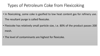 Types of Petroleum Coke from Flexicoking
• In flexicoking, some coke is gasified to low heat content gas for refinery use.
The resultant purge is called flexicoke.
• Flexicoke has relatively small particle size, i.e. 80% of the product passes 200
mesh.
• The level of contaminants are highest for flexicoke.
 