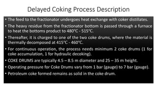 Delayed Coking Process Description
• The feed to the fractionator undergoes heat exchange with coker distillates.
• The heavy residue from the fractionator bottom is passed through a furnace
to heat the bottoms product to 480℃ - 515℃.
• Thereafter, it is charged to one of the two coke drums, where the material is
thermally decomposed at 415℃ - 460℃.
• For continuous operation, the process needs minimum 2 coke drums (1 for
coke accumulation, 1 for hydraulic decoking).
• COKE DRUMS are typically 4.5 – 8.5 m diameter and 25 – 35 m height.
• Operating pressure for Coke Drums vary from 1 bar (gauge) to 7 bar (gauge).
• Petroleum coke formed remains as solid in the coke drum.
 