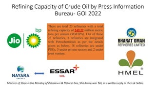Refining Capacity of Crude Oil by Press Information
Bureau- GOI 2022
Minister of State in the Ministry of Petroleum & Natural Gas, Shri Rameswar Teli, in a written reply in the Lok Sabha
There are total 23 refineries with a total
refining capacity of 249.22 million metric
tons per annum (MMTPA). Out of these
23 refineries, 8 refineries are integrated
with Petrochemicals as per the details
given as below. 18 refineries are under
PSUs, 3 under private sectors and 2 under
joint venture.
 