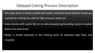 Delayed Coking Process Description
• The coke drum is finally cooled with water, and both top & bottom heads are
opened for cutting the coke by high pressure water jet.
• Coke chunks with water fall on to coke dewatering/handling systems located
below the coke drum.
• Water is finally collected in the settling tanks to separate coke fines and
recycled.
 