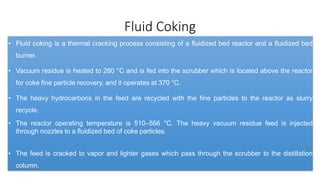 Fluid Coking
• Fluid coking is a thermal cracking process consisting of a fluidized bed reactor and a fluidized bed
burner.
• Vacuum residue is heated to 260 °C and is fed into the scrubber which is located above the reactor
for coke fine particle recovery, and it operates at 370 °C.
• The heavy hydrocarbons in the feed are recycled with the fine particles to the reactor as slurry
recycle.
• The reactor operating temperature is 510–566 °C. The heavy vacuum residue feed is injected
through nozzles to a fluidized bed of coke particles.
• The feed is cracked to vapor and lighter gases which pass through the scrubber to the distillation
column.
 