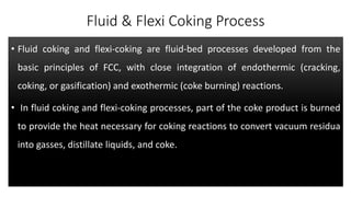 Fluid & Flexi Coking Process
• Fluid coking and flexi-coking are fluid-bed processes developed from the
basic principles of FCC, with close integration of endothermic (cracking,
coking, or gasification) and exothermic (coke burning) reactions.
• In fluid coking and flexi-coking processes, part of the coke product is burned
to provide the heat necessary for coking reactions to convert vacuum residua
into gasses, distillate liquids, and coke.
 