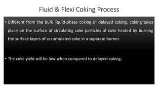 Fluid & Flexi Coking Process
• Different from the bulk liquid-phase coking in delayed coking, coking takes
place on the surface of circulating coke particles of coke heated by burning
the surface layers of accumulated coke in a separate burner.
• The coke yield will be low when compared to delayed coking.
 