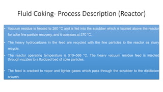 Fluid Coking- Process Description (Reactor)
• Vacuum residue is heated to 260 °C and is fed into the scrubber which is located above the reactor
for coke fine particle recovery, and it operates at 370 °C.
• The heavy hydrocarbons in the feed are recycled with the fine particles to the reactor as slurry
recycle.
• The reactor operating temperature is 510–566 °C. The heavy vacuum residue feed is injected
through nozzles to a fluidized bed of coke particles.
• The feed is cracked to vapor and lighter gases which pass through the scrubber to the distillation
column.
 