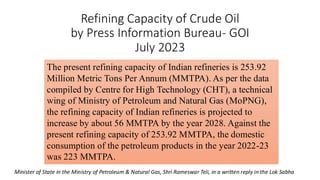 Refining Capacity of Crude Oil
by Press Information Bureau- GOI
July 2023
The present refining capacity of Indian refineries is 253.92
Million Metric Tons Per Annum (MMTPA). As per the data
compiled by Centre for High Technology (CHT), a technical
wing of Ministry of Petroleum and Natural Gas (MoPNG),
the refining capacity of Indian refineries is projected to
increase by about 56 MMTPA by the year 2028. Against the
present refining capacity of 253.92 MMTPA, the domestic
consumption of the petroleum products in the year 2022-23
was 223 MMTPA.
Minister of State in the Ministry of Petroleum & Natural Gas, Shri Rameswar Teli, in a written reply in the Lok Sabha
 