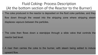 Fluid Coking- Process Description
(At the bottom section of the Reactor to the Burner)
• The coke produced in the reactor is deposited on the fluid coke particles, and they
flow down through the vessel into the stripping zone where stripping steam
displaces vapours between the particles.
• The coke then flows down a standpipe through a slide valve that controls the
reactor bed level.
• A riser then carries the coke to the burner, with steam being added to induce
upward flow.
 