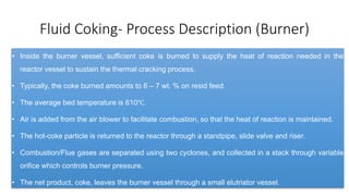 Fluid Coking- Process Description (Burner)
• Inside the burner vessel, sufficient coke is burned to supply the heat of reaction needed in the
reactor vessel to sustain the thermal cracking process.
• Typically, the coke burned amounts to 6 – 7 wt. % on resid feed.
• The average bed temperature is 610℃.
• Air is added from the air blower to facilitate combustion, so that the heat of reaction is maintained.
• The hot-coke particle is returned to the reactor through a standpipe, slide valve and riser.
• Combustion/Flue gases are separated using two cyclones, and collected in a stack through variable
orifice which controls burner pressure.
• The net product, coke, leaves the burner vessel through a small elutriator vessel.
 