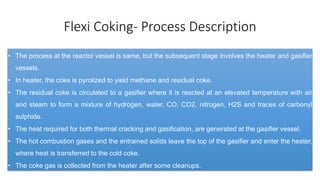 Flexi Coking- Process Description
• The process at the reactor vessel is same, but the subsequent stage involves the heater and gasifier
vessels.
• In heater, the coke is pyrolized to yield methane and residual coke.
• The residual coke is circulated to a gasifier where it is reacted at an elevated temperature with air
and steam to form a mixture of hydrogen, water, CO, CO2, nitrogen, H2S and traces of carbonyl
sulphide.
• The heat required for both thermal cracking and gasification, are generated at the gasifier vessel.
• The hot combustion gases and the entrained solids leave the top of the gasifier and enter the heater,
where heat is transferred to the cold coke.
• The coke gas is collected from the heater after some cleanups.
 