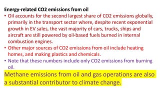 Energy-related CO2 emissions from oil
• Oil accounts for the second largest share of CO2 emissions globally,
primarily in the transport sector where, despite recent exponential
growth in EV sales, the vast majority of cars, trucks, ships and
aircraft are still powered by oil-based fuels burned in internal
combustion engines.
• Other major sources of CO2 emissions from oil include heating
homes, and making plastics and chemicals.
• Note that these numbers include only CO2 emissions from burning
oil.
Methane emissions from oil and gas operations are also
a substantial contributor to climate change.
 
