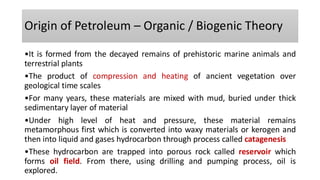 Origin of Petroleum – Organic / Biogenic Theory
•It is formed from the decayed remains of prehistoric marine animals and
terrestrial plants
•The product of compression and heating of ancient vegetation over
geological time scales
•For many years, these materials are mixed with mud, buried under thick
sedimentary layer of material
•Under high level of heat and pressure, these material remains
metamorphous first which is converted into waxy materials or kerogen and
then into liquid and gases hydrocarbon through process called catagenesis
•These hydrocarbon are trapped into porous rock called reservoir which
forms oil field. From there, using drilling and pumping process, oil is
explored.
 