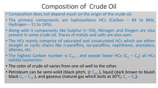 Composition of Crude Oil
• Composition does not depend much on the origin of the crude oil.
• The primary components are hydrocarbons HCs (Carbon – 84 to 86%,
Hydrogen – 11 to 14%).
• Along with it components like Sulphur (< 5%), Nitrogen and Oxygen are also
present in some crude oil. Traces of metals and salts are also seen.
• The HCs mainly comprise of saturated and unsaturated HCs which are either
straight or cyclic chains like n-paraffins, iso-paraffins, naphthene, aromatics,
alkenes, etc.
• The highest Carbon number is C70 , and except lower HCs (C1 – C3) all HCs
exhibit isomerism.
• The color of crude oil varies from one oil well to the other.
• Petroleum can be semi-solid (black pitch; ≥ C20 ), liquid (dark brown to bluish
black C5 – C19 ), and gaseous (natural gas which boils at 30℃; C1 – C4).
 