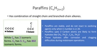 Paraffins (CnH2n+2)
• Has combination of straight chain and branched-chain alkanes.
While C4 has 2 isomeric
forms. C5 has 3. C12 has 802
isomeric forms.
• Paraffins are stable, and do not react to oxidizing
agents only when C-number is ≥ 20.
• Paraffins upto 3 Carbon atoms are likely to form
hydrates like CH4 .7H2O , C2H6 .7H2O
• These hydrates offer corrosion and clogging
difficulties during midstream operations.
 