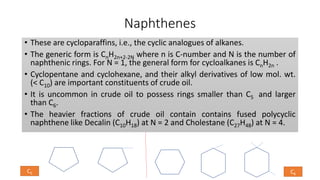 Naphthenes
• These are cycloparaffins, i.e., the cyclic analogues of alkanes.
• The generic form is CnH2n+2-2N where n is C-number and N is the number of
naphthenic rings. For N = 1, the general form for cycloalkanes is CnH2n .
• Cyclopentane and cyclohexane, and their alkyl derivatives of low mol. wt.
(< C10) are important constituents of crude oil.
• It is uncommon in crude oil to possess rings smaller than C5 and larger
than C6.
• The heavier fractions of crude oil contain contains fused polycyclic
naphthene like Decalin (C10H18) at N = 2 and Cholestane (C27H48) at N = 4.
C5 C6
 