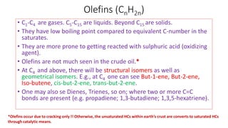 Olefins (CnH2n)
• C1-C4 are gases. C5-C15 are liquids. Beyond C15 are solids.
• They have low boiling point compared to equivalent C-number in the
saturates.
• They are more prone to getting reacted with sulphuric acid (oxidizing
agent).
• Olefins are not much seen in the crude oil.*
• At C4 and above, there will be structural isomers as well as
geometrical isomers. E.g., at C4 one can see But-1-ene, But-2-ene,
Iso-butene, cis-but-2-ene, trans-but-2-ene.
• One may also se Dienes, Trienes, so on; where two or more C=C
bonds are present (e.g. propadiene; 1,3-butadiene; 1,3,5-hexatriene).
*Olefins occur due to cracking only !! Otherwise, the unsaturated HCs within earth’s crust are converts to saturated HCs
through catalytic means.
 