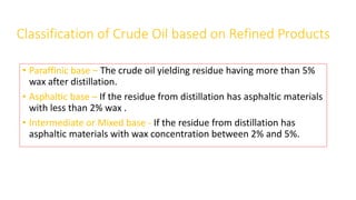 Classification of Crude Oil based on Refined Products
• Paraffinic base – The crude oil yielding residue having more than 5%
wax after distillation.
• Asphaltic base – If the residue from distillation has asphaltic materials
with less than 2% wax .
• Intermediate or Mixed base - If the residue from distillation has
asphaltic materials with wax concentration between 2% and 5%.
 
