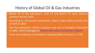 History of Global Oil & Gas industries
• Before Oil & Gas petroleum, Coal oil and Sperm Oil were used as
common burner fuels.
• According to USA-based researchers, Edwin Drake drilled world’s first
oil well in 1859.
• The first petroleum refinery industry was set in Pasadena (Titusville)
in 1860, which belonged to William Barnsdall and William Abbott.
• There are evidences of petroleum being distilled in Russia in 1735.
 