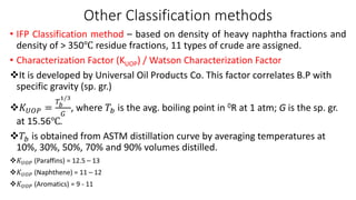 Other Classification methods
• IFP Classification method – based on density of heavy naphtha fractions and
density of > 350℃ residue fractions, 11 types of crude are assigned.
• Characterization Factor (KUOP) / Watson Characterization Factor
❖It is developed by Universal Oil Products Co. This factor correlates B.P with
specific gravity (sp. gr.)
❖𝐾𝑈𝑂𝑃 =
𝑇𝑏
1/3
𝐺
, where 𝑇𝑏 is the avg. boiling point in 0R at 1 atm; G is the sp. gr.
at 15.56℃.
❖𝑇𝑏 is obtained from ASTM distillation curve by averaging temperatures at
10%, 30%, 50%, 70% and 90% volumes distilled.
❖𝐾𝑈𝑂𝑃 (Paraffins) = 12.5 – 13
❖𝐾𝑈𝑂𝑃 (Naphthene) = 11 – 12
❖𝐾𝑈𝑂𝑃 (Aromatics) = 9 - 11
 