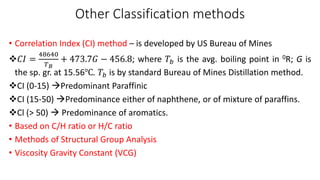 Other Classification methods
• Correlation Index (CI) method – is developed by US Bureau of Mines
❖𝐶𝐼 =
48640
𝑇𝐵
+ 473.7𝐺 − 456.8; where 𝑇𝑏 is the avg. boiling point in 0R; G is
the sp. gr. at 15.56℃. 𝑇𝑏 is by standard Bureau of Mines Distillation method.
❖CI (0-15) →Predominant Paraffinic
❖CI (15-50) →Predominance either of naphthene, or of mixture of paraffins.
❖Cl (> 50) → Predominance of aromatics.
• Based on C/H ratio or H/C ratio
• Methods of Structural Group Analysis
• Viscosity Gravity Constant (VCG)
 