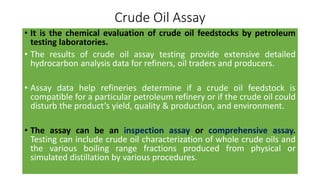 Crude Oil Assay
• It is the chemical evaluation of crude oil feedstocks by petroleum
testing laboratories.
• The results of crude oil assay testing provide extensive detailed
hydrocarbon analysis data for refiners, oil traders and producers.
• Assay data help refineries determine if a crude oil feedstock is
compatible for a particular petroleum refinery or if the crude oil could
disturb the product’s yield, quality & production, and environment.
• The assay can be an inspection assay or comprehensive assay.
Testing can include crude oil characterization of whole crude oils and
the various boiling range fractions produced from physical or
simulated distillation by various procedures.
 