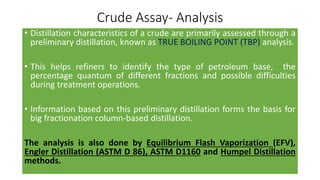Crude Assay- Analysis
• Distillation characteristics of a crude are primarily assessed through a
preliminary distillation, known as TRUE BOILING POINT (TBP) analysis.
• This helps refiners to identify the type of petroleum base, the
percentage quantum of different fractions and possible difficulties
during treatment operations.
• Information based on this preliminary distillation forms the basis for
big fractionation column-based distillation.
The analysis is also done by Equilibrium Flash Vaporization (EFV),
Engler Distillation (ASTM D 86), ASTM D1160 and Humpel Distillation
methods.
 