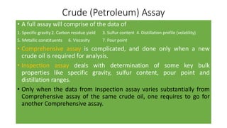 Crude (Petroleum) Assay
• A full assay will comprise of the data of
1. Specific gravity 2. Carbon residue yield 3. Sulfur content 4. Distillation profile (volatility)
5. Metallic constituents 6. Viscosity 7. Pour point
• Comprehensive assay is complicated, and done only when a new
crude oil is required for analysis.
• Inspection assay deals with determination of some key bulk
properties like specific gravity, sulfur content, pour point and
distillation ranges.
• Only when the data from Inspection assay varies substantially from
Comprehensive assay of the same crude oil, one requires to go for
another Comprehensive assay.
 