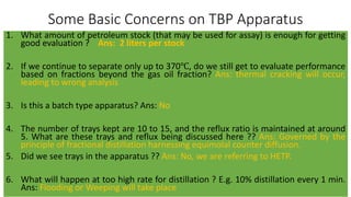Some Basic Concerns on TBP Apparatus
1. What amount of petroleum stock (that may be used for assay) is enough for getting
good evaluation ? Ans: 2 liters per stock
2. If we continue to separate only up to 370℃, do we still get to evaluate performance
based on fractions beyond the gas oil fraction? Ans: thermal cracking will occur,
leading to wrong analysis
3. Is this a batch type apparatus? Ans: No
4. The number of trays kept are 10 to 15, and the reflux ratio is maintained at around
5. What are these trays and reflux being discussed here ?? Ans: Governed by the
principle of fractional distillation harnessing equimolal counter diffusion.
5. Did we see trays in the apparatus ?? Ans: No, we are referring to HETP.
6. What will happen at too high rate for distillation ? E.g. 10% distillation every 1 min.
Ans: Flooding or Weeping will take place
 