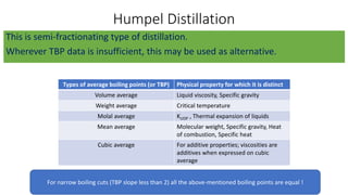 Humpel Distillation
This is semi-fractionating type of distillation.
Wherever TBP data is insufficient, this may be used as alternative.
Types of average boiling points (or TBP) Physical property for which it is distinct
Volume average Liquid viscosity, Specific gravity
Weight average Critical temperature
Molal average KUOP , Thermal expansion of liquids
Mean average Molecular weight, Specific gravity, Heat
of combustion, Specific heat
Cubic average For additive properties; viscosities are
additives when expressed on cubic
average
For narrow boiling cuts (TBP slope less than 2) all the above-mentioned boiling points are equal !
 