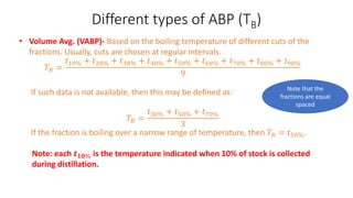 Different types of ABP (TB)
• Volume Avg. (VABP)- Based on the boiling temperature of different cuts of the
fractions. Usually, cuts are chosen at regular intervals.
𝑇𝐵 =
𝑡10% + 𝑡20% + 𝑡30% + 𝑡40% + 𝑡50% + 𝑡60% + 𝑡70% + 𝑡80% + 𝑡90%
9
If such data is not available, then this may be defined as:
𝑇𝐵 =
𝑡30% + 𝑡50% + 𝑡70%
3
If the fraction is boiling over a narrow range of temperature, then 𝑇𝐵 = 𝑡50%.
Note: each 𝒕𝟏𝟎% is the temperature indicated when 10% of stock is collected
during distillation.
Note that the
fractions are equal
spaced
 