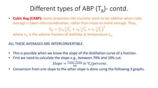 Different types of ABP (TB)- contd.
• Cubic Avg.(CABP)- Some properties like viscosity seem to be additive when cubic
average is taken into consideration, rather than mean or molal average. Thus,
𝑇𝐵 = 𝑣𝑎
3
𝑡𝑎 + 𝑣𝑏
3
𝑡𝑏 + 𝑣𝑐
3
𝑡𝑐
3
where 𝑣𝑎 is the volume fraction of distillate at temperature 𝑡𝑎.
ALL THESE AVERAGES ARE INTERCONVERTIBLE.
• This is possible when we know the slope of the distillation curve of a fraction.
• First we need to calculate the slope e.g., between 70% and 10% cut:
𝑆𝑙𝑜𝑝𝑒 =
𝑡70%−𝑡10%
60
in ℃/𝑝𝑒𝑟𝑐𝑒𝑛𝑡.
• Conversion from one slope to the other slope is done using the following 3 graphs.
 