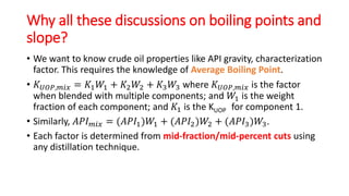 Why all these discussions on boiling points and
slope?
• We want to know crude oil properties like API gravity, characterization
factor. This requires the knowledge of Average Boiling Point.
• 𝐾𝑈𝑂𝑃,𝑚𝑖𝑥 = 𝐾1𝑊1 + 𝐾2𝑊2 + 𝐾3𝑊3 where 𝐾𝑈𝑂𝑃,𝑚𝑖𝑥 is the factor
when blended with multiple components; and 𝑊1 is the weight
fraction of each component; and 𝐾1 is the KUOP for component 1.
• Similarly, 𝐴𝑃𝐼𝑚𝑖𝑥 = (𝐴𝑃𝐼1)𝑊1 + (𝐴𝑃𝐼2)𝑊2 + (𝐴𝑃𝐼3)𝑊3.
• Each factor is determined from mid-fraction/mid-percent cuts using
any distillation technique.
 