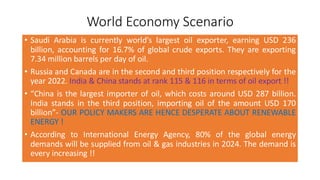 World Economy Scenario
• Saudi Arabia is currently world’s largest oil exporter, earning USD 236
billion, accounting for 16.7% of global crude exports. They are exporting
7.34 million barrels per day of oil.
• Russia and Canada are in the second and third position respectively for the
year 2022. India & China stands at rank 115 & 116 in terms of oil export !!
• “China is the largest importer of oil, which costs around USD 287 billion.
India stands in the third position, importing oil of the amount USD 170
billion”- OUR POLICY MAKERS ARE HENCE DESPERATE ABOUT RENEWABLE
ENERGY !
• According to International Energy Agency, 80% of the global energy
demands will be supplied from oil & gas industries in 2024. The demand is
every increasing !!
 