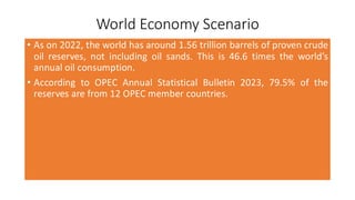 World Economy Scenario
• As on 2022, the world has around 1.56 trillion barrels of proven crude
oil reserves, not including oil sands. This is 46.6 times the world’s
annual oil consumption.
• According to OPEC Annual Statistical Bulletin 2023, 79.5% of the
reserves are from 12 OPEC member countries.
 